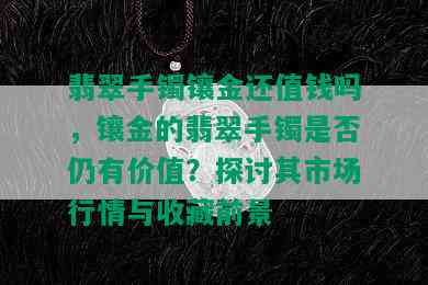 翡翠手镯镶金还值钱吗，镶金的翡翠手镯是否仍有价值？探讨其市场行情与收藏前景