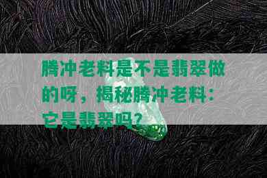 腾冲老料是不是翡翠做的呀，揭秘腾冲老料：它是翡翠吗？