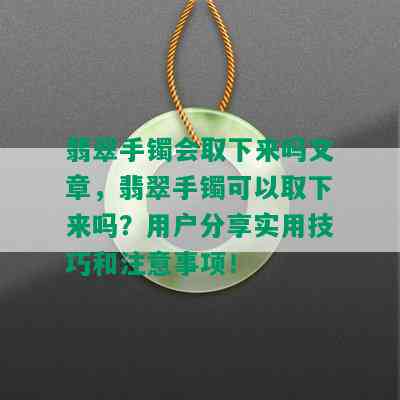 翡翠手镯会取下来吗文章，翡翠手镯可以取下来吗？用户分享实用技巧和注意事项！