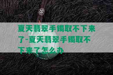 夏天翡翠手镯取不下来了-夏天翡翠手镯取不下来了怎么办