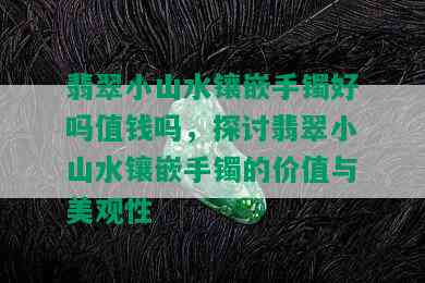 翡翠小山水镶嵌手镯好吗值钱吗，探讨翡翠小山水镶嵌手镯的价值与美观性