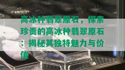 高冰种翡翠原石，探索珍贵的高冰种翡翠原石：揭秘其独特魅力与价值