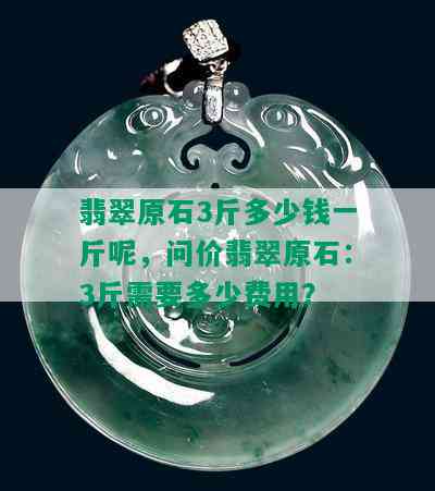 翡翠原石3斤多少钱一斤呢，问价翡翠原石：3斤需要多少费用？