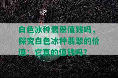 白色冰种翡翠值钱吗，探究白色冰种翡翠的价值：它真的值钱吗？