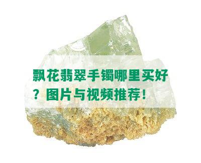 飘花翡翠手镯哪里买好？图片与视频推荐！