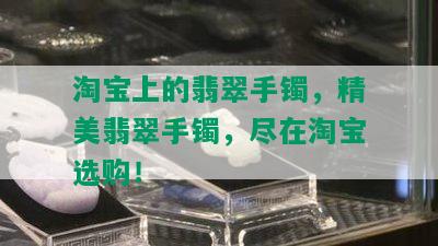 淘宝上的翡翠手镯，精美翡翠手镯，尽在淘宝选购！