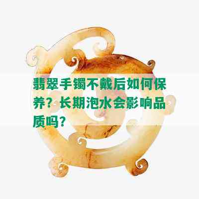 翡翠手镯不戴后如何保养？长期泡水会影响品质吗？