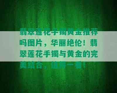 翡翠莲花手镯黄金推荐吗图片，华丽绝伦！翡翠莲花手镯与黄金的完美结合，值得一看！