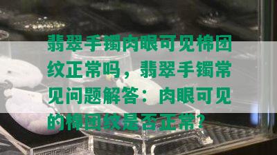 翡翠手镯肉眼可见棉团纹正常吗，翡翠手镯常见问题解答：肉眼可见的棉团纹是否正常？