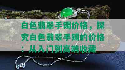 白色翡翠手镯价格，探究白色翡翠手镯的价格：从入门到高端收藏