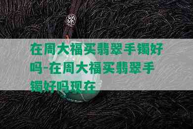 在周大福买翡翠手镯好吗-在周大福买翡翠手镯好吗现在