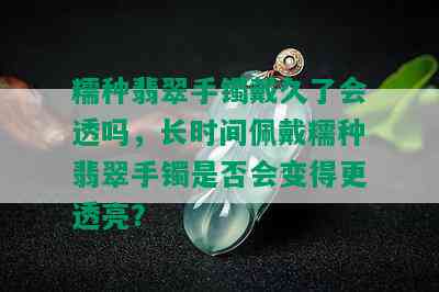 糯种翡翠手镯戴久了会透吗，长时间佩戴糯种翡翠手镯是否会变得更透亮？