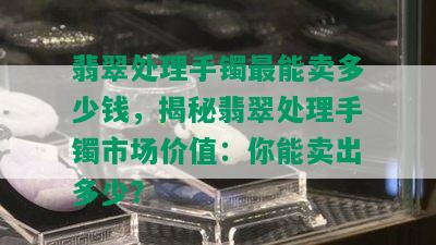 翡翠处理手镯最能卖多少钱，揭秘翡翠处理手镯市场价值：你能卖出多少？