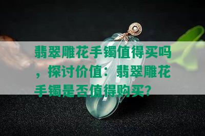 翡翠雕花手镯值得买吗，探讨价值：翡翠雕花手镯是否值得购买？