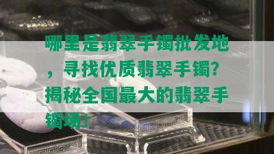 哪里是翡翠手镯批发地，寻找优质翡翠手镯？揭秘全国更大的翡翠手镯场！