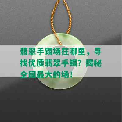 翡翠手镯场在哪里，寻找优质翡翠手镯？揭秘全国更大的场！