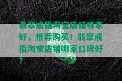 翡翠戒指淘宝店铺哪家好，推荐购买！翡翠戒指淘宝店铺哪家口碑好？