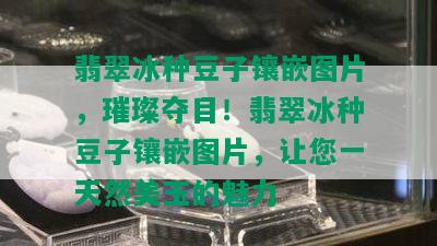 翡翠冰种豆子镶嵌图片，璀璨夺目！翡翠冰种豆子镶嵌图片，让您一天然美玉的魅力