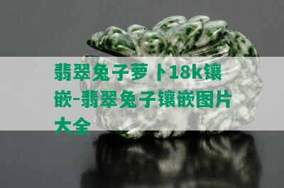 翡翠兔子萝卜18k镶嵌-翡翠兔子镶嵌图片大全