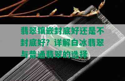 翡翠镶嵌封底好还是不封底好？详解白冰翡翠与普通翡翠的选择