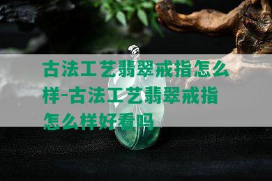 古法工艺翡翠戒指怎么样-古法工艺翡翠戒指怎么样好看吗