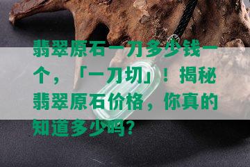 翡翠原石一刀多少钱一个，「一刀切」！揭秘翡翠原石价格，你真的知道多少吗？