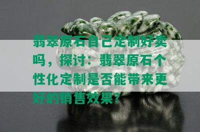 翡翠原石自己定制好卖吗，探讨：翡翠原石个性化定制是否能带来更好的销售效果？