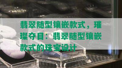 翡翠随型镶嵌款式，璀璨夺目：翡翠随型镶嵌款式的珠宝设计