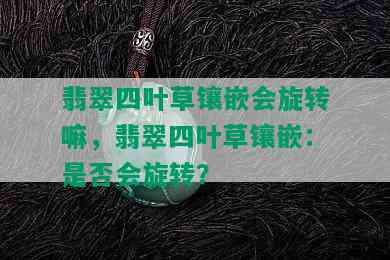 翡翠四叶草镶嵌会旋转嘛，翡翠四叶草镶嵌：是否会旋转？