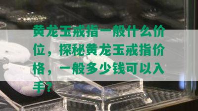 黄龙玉戒指一般什么价位，探秘黄龙玉戒指价格，一般多少钱可以入手？