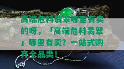 高端危料翡翠哪里有卖的呀，「高端危料翡翠」哪里有卖？一站式购齐全品类！