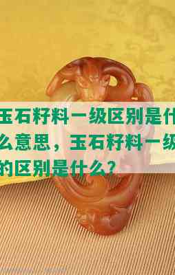 玉石籽料一级区别是什么意思，玉石籽料一级的区别是什么？