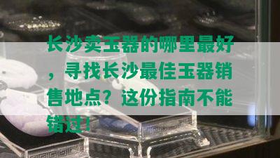 长沙卖玉器的哪里更好，寻找长沙更佳玉器销售地点？这份指南不能错过！