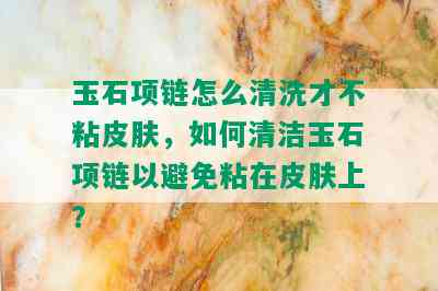 玉石项链怎么清洗才不粘皮肤，如何清洁玉石项链以避免粘在皮肤上？