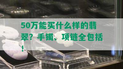 50万能买什么样的翡翠？手镯、项链全包括！