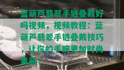 蓝葫芦翡翠手链叠戴好吗视频，视频教程：蓝葫芦翡翠手链叠戴技巧，让你的手腕更加时尚美丽！