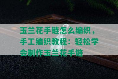 玉兰花手链怎么编织，手工编织教程：轻松学会制作玉兰花手链