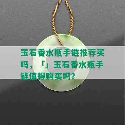 玉石香水瓶手链推荐买吗，「」玉石香水瓶手链值得购买吗？