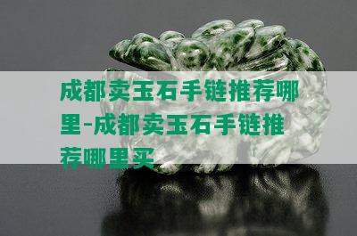 成都卖玉石手链推荐哪里-成都卖玉石手链推荐哪里买