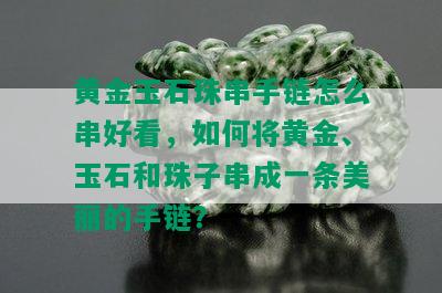 黄金玉石珠串手链怎么串好看，如何将黄金、玉石和珠子串成一条美丽的手链？