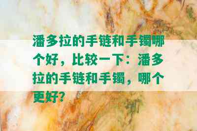 潘多拉的手链和手镯哪个好，比较一下：潘多拉的手链和手镯，哪个更好？