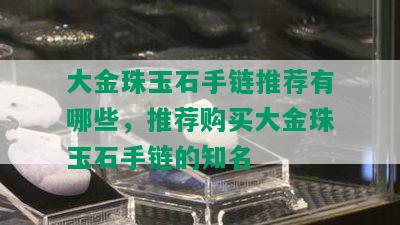 大金珠玉石手链推荐有哪些，推荐购买大金珠玉石手链的知名