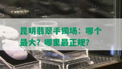 昆明翡翠手镯场：哪个更大？哪里最正规？