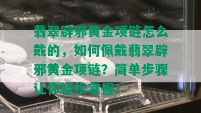 翡翠辟邪黄金项链怎么戴的，如何佩戴翡翠辟邪黄金项链？简单步骤让你轻松掌握！