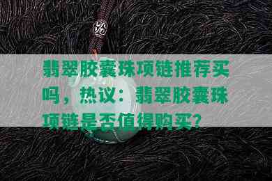 翡翠胶囊珠项链推荐买吗，热议：翡翠胶囊珠项链是否值得购买？