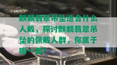 麒麟翡翠吊坠适合什么人戴，探讨麒麟翡翠吊坠的佩戴人群，你属于哪一类？