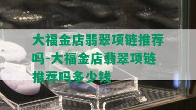 大福金店翡翠项链推荐吗-大福金店翡翠项链推荐吗多少钱