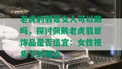 老虎的翡翠女人可以戴吗，探讨佩戴老虎翡翠饰品是否适宜：女性视角下的观点