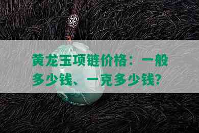 黄龙玉项链价格：一般多少钱、一克多少钱？