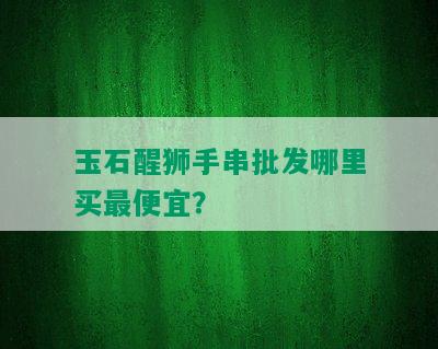 玉石醒狮手串批发哪里买更便宜？